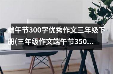 <h3>端午节300字优秀作文三年级下册(三年级作文端午节350字优秀作文)