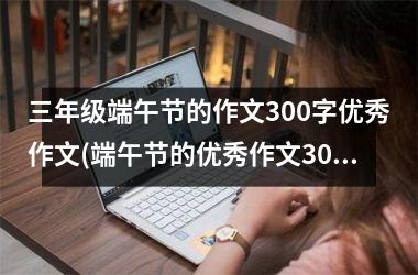 <h3>三年级端午节的作文300字优秀作文(端午节的优秀作文300字以上)