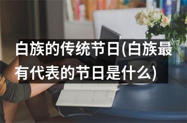 <h3>白族的传统节日(白族最有代表的节日是什么)