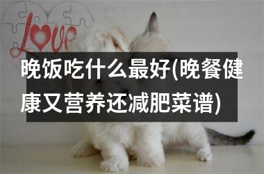 晚饭吃什么最好(晚餐健康又营养还减肥菜谱)