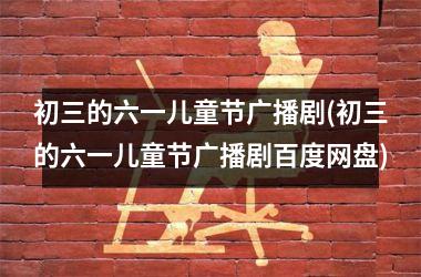 <h3>初三的六一儿童节广播剧(初三的六一儿童节广播剧百度网盘)