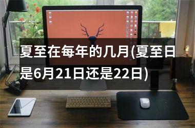 <h3>夏至在每年的几月(夏至日是6月21日还是22日)