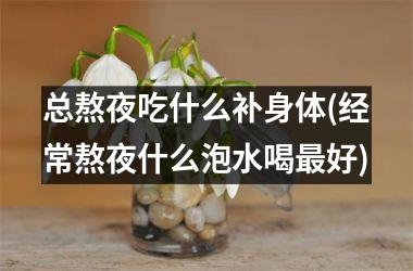 <h3>总熬夜吃什么补身体(经常熬夜什么泡水喝最好)