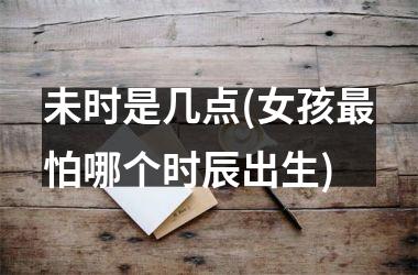 <h3>未时是几点(女孩最怕哪个时辰出生)