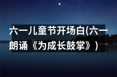 <h3>六一儿童节开场白(六一朗诵《为成长鼓掌》)