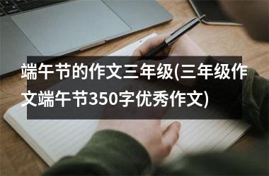 <h3>端午节的作文三年级(三年级作文端午节350字优秀作文)