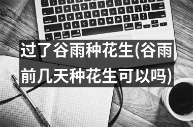 <h3>过了谷雨种花生(谷雨前几天种花生可以吗)