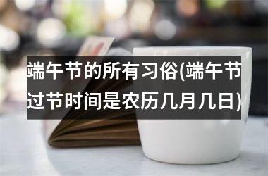 <h3>端午节的所有习俗(端午节过节时间是农历几月几日)