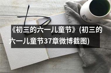 <h3>《初三的六一儿童节》(初三的六一儿童节37章微博截图)