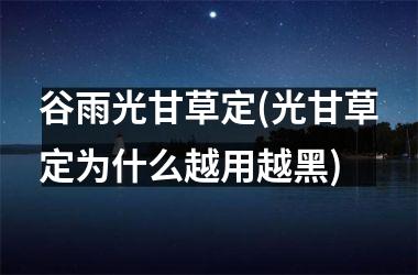 <h3>谷雨光甘草定(光甘草定为什么越用越黑)