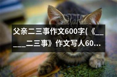 <h3>父亲二三事作文600字(《_____二三事》作文写人600字)