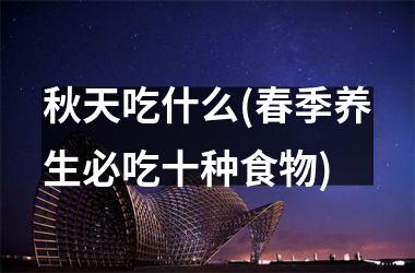 <h3>秋天吃什么(春季养生必吃十种食物)