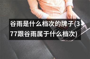 <h3>谷雨是什么档次的牌子(377跟谷雨属于什么档次)