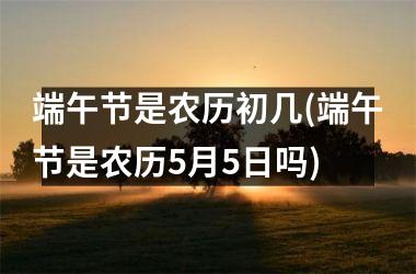 端午节是农历初几(端午节是农历5月5日吗)