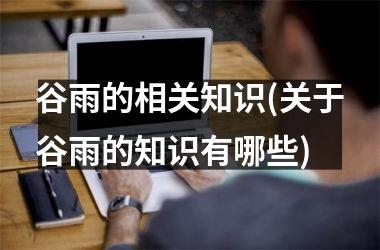 <h3>谷雨的相关知识(关于谷雨的知识有哪些)