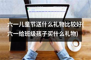 <h3>六一儿童节送什么礼物比较好(六一给班级孩子买什么礼物)