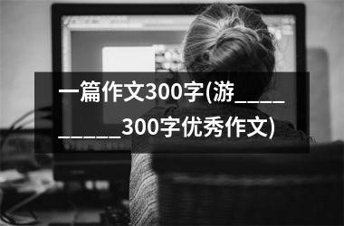 <h3>一篇作文300字(游_________300字优秀作文)