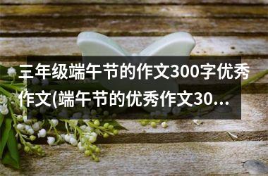 <h3>三年级端午节的作文300字优秀作文(端午节的优秀作文300字以上)
