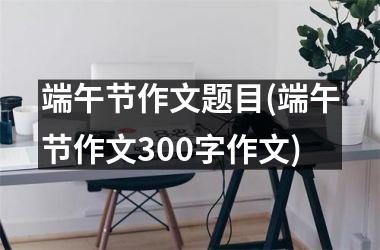 <h3>端午节作文题目(端午节作文300字作文)