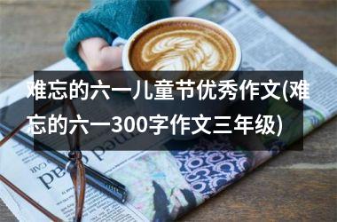 <h3>难忘的六一儿童节优秀作文(难忘的六一300字作文三年级)