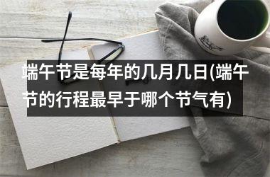 <h3>端午节是每年的几月几日(端午节的行程最早于哪个节气有)