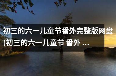 <h3>初三的六一儿童节番外完整版网盘(初三的六一儿童节 番外 百度网盘)