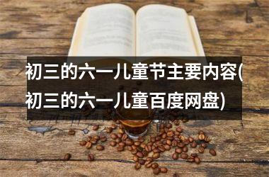 <h3>初三的六一儿童节主要内容(初三的六一儿童百度网盘)