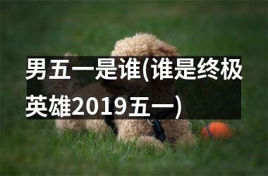 <h3>男五一是谁(谁是终极英雄2019五一)