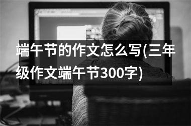 端午节的作文怎么写(三年级作文端午节300字)