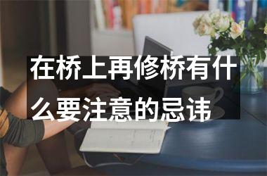 <h3>在桥上再修桥有什么要注意的忌讳