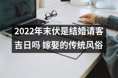 2022年末伏是结婚请客吉日吗 嫁娶的传统风俗