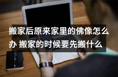 搬家后原来家里的佛像怎么办 搬家的时候要先搬什么