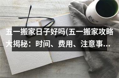 <h3>五一搬家日子好吗(五一搬家攻略大揭秘：时间、费用、注意事项全掌握！)