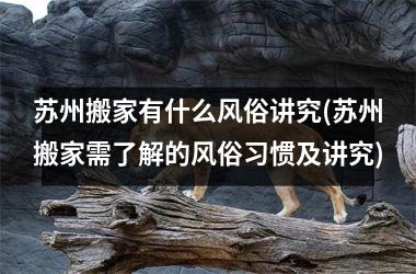 <h3>苏州搬家有什么风俗讲究(苏州搬家需了解的风俗习惯及讲究)