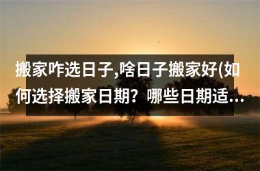 <h3>搬家咋选日子,啥日子搬家好(如何选择搬家日期？哪些日期适合搬家？)