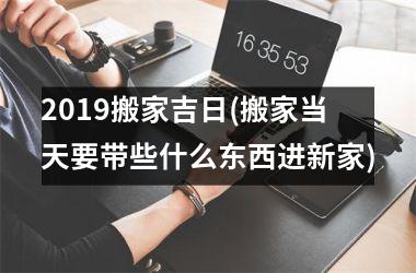 <h3>2019搬家吉日(搬家当天要带些什么东西进新家)