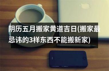 阴历五月搬家黄道吉日(搬家忌讳的3样东西不能搬新家)