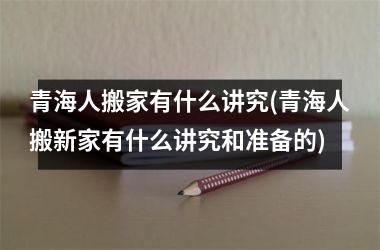 <h3>青海人搬家有什么讲究(青海人搬新家有什么讲究和准备的)