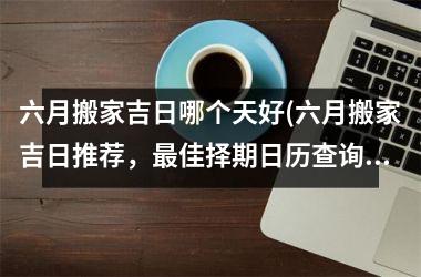<h3>六月搬家吉日哪个天好(六月搬家吉日推荐，佳择期日历查询指南)
