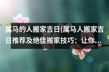 <h3>属马的人搬家吉日(属马人搬家吉日推荐及绝佳搬家技巧：让你顺利入住新家！)