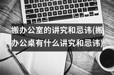 <h3>搬办公室的讲究和忌讳(搬办公桌有什么讲究和忌讳)