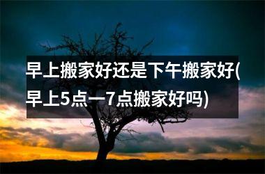 早上搬家好还是下午搬家好(早上5点一7点搬家好吗)