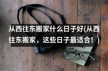<h3>从西往东搬家什么日子好(从西往东搬家，这些日子适合！)