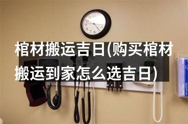 <h3>棺材搬运吉日(购买棺材搬运到家怎么选吉日)
