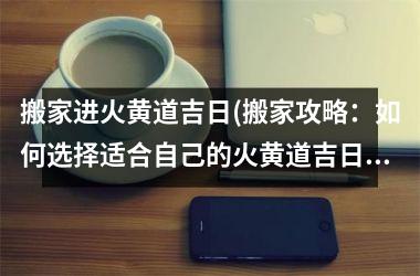 <h3>搬家进火黄道吉日(搬家攻略：如何选择适合自己的火黄道吉日？)