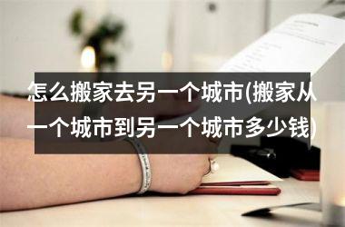 怎么搬家去另一个城市(搬家从一个城市到另一个城市多少钱)