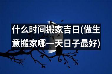 <h3>什么时间搬家吉日(做生意搬家哪一天日子好)