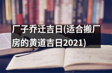 <h3>厂子乔迁吉日(适合搬厂房的黄道吉日2025)