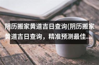 <h3>阴历搬家黄道吉日查询(阴历搬家黄道吉日查询，精准预测佳搬家日，不再为时机犹豫烦恼)