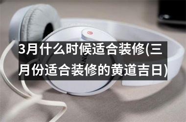 <h3>3月什么时候适合装修(三月份适合装修的黄道吉日)